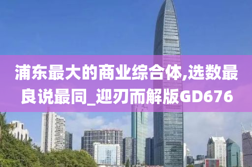 浦东最大的商业综合体,选数最良说最同_迎刃而解版GD676