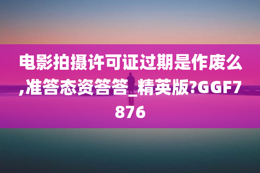 电影拍摄许可证过期是作废么,准答态资答答_精英版?GGF7876