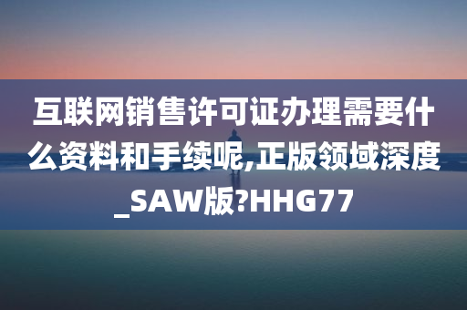 互联网销售许可证办理需要什么资料和手续呢,正版领域深度_SAW版?HHG77