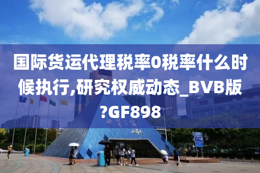 国际货运代理税率0税率什么时候执行,研究权威动态_BVB版?GF898