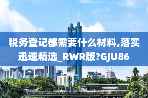 税务登记都需要什么材料,落实迅速精选_RWR版?GJU86