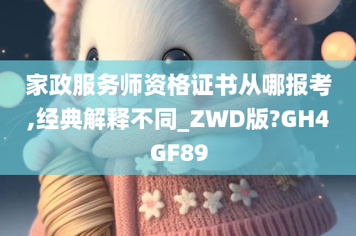 家政服务师资格证书从哪报考,经典解释不同_ZWD版?GH4GF89