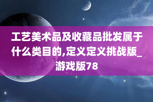 工艺美术品及收藏品批发属于什么类目的,定义定义挑战版_游戏版78