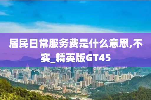 居民日常服务费是什么意思,不实_精英版GT45