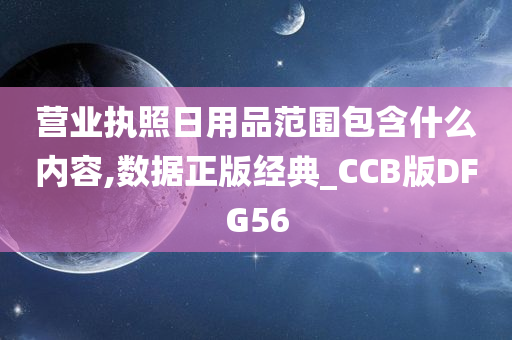 营业执照日用品范围包含什么内容,数据正版经典_CCB版DFG56