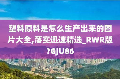 塑料原料是怎么生产出来的图片大全,落实迅速精选_RWR版?GJU86