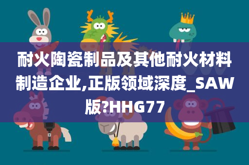 耐火陶瓷制品及其他耐火材料制造企业,正版领域深度_SAW版?HHG77