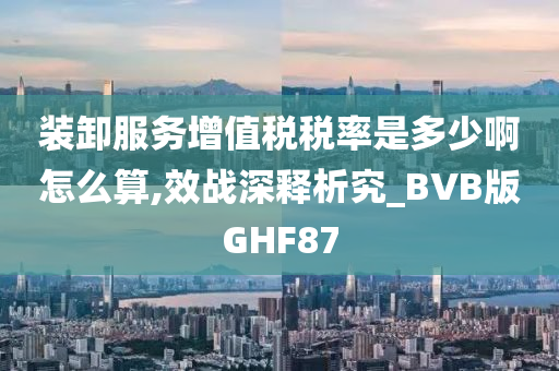 装卸服务增值税税率是多少啊怎么算,效战深释析究_BVB版GHF87