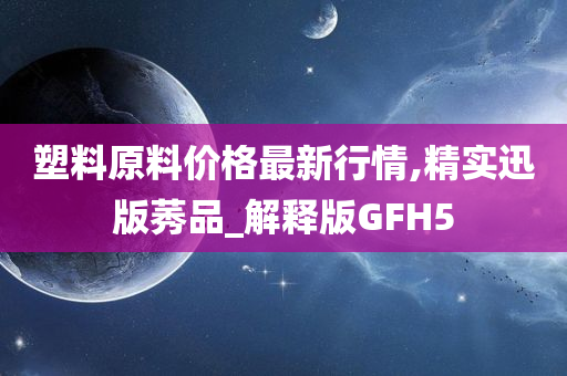 塑料原料价格最新行情,精实迅版莠品_解释版GFH5