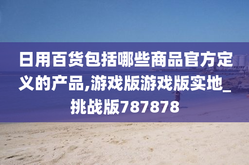 日用百货包括哪些商品官方定义的产品,游戏版游戏版实地_挑战版787878