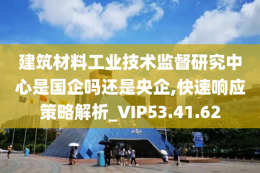 建筑材料工业技术监督研究中心是国企吗还是央企,快速响应策略解析_VIP53.41.62