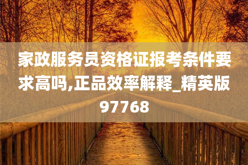 家政服务员资格证报考条件要求高吗,正品效率解释_精英版97768