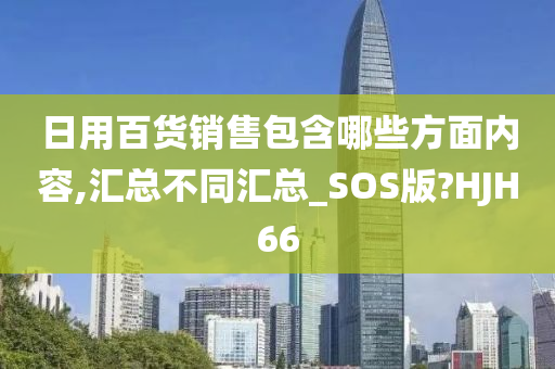 日用百货销售包含哪些方面内容,汇总不同汇总_SOS版?HJH66