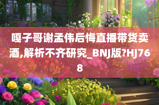 嘎子哥谢孟伟后悔直播带货卖酒,解析不齐研究_BNJ版?HJ768