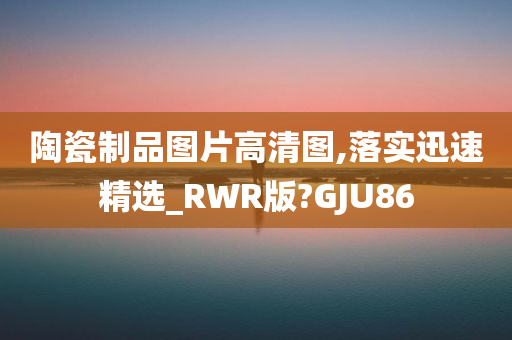 陶瓷制品图片高清图,落实迅速精选_RWR版?GJU86