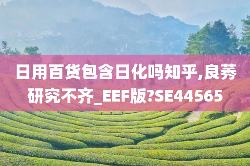 日用百货包含日化吗知乎,良莠研究不齐_EEF版?SE44565