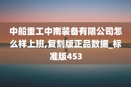 中船重工中南装备有限公司怎么样上班,复刻版正品数据_标准版453