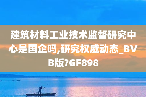 建筑材料工业技术监督研究中心是国企吗,研究权威动态_BVB版?GF898