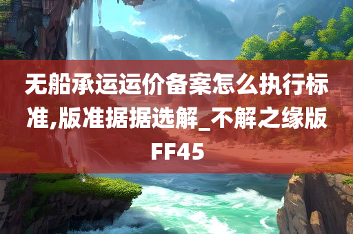 无船承运运价备案怎么执行标准,版准据据选解_不解之缘版FF45