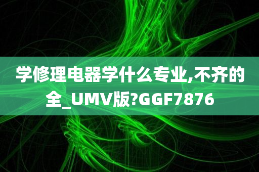 学修理电器学什么专业,不齐的全_UMV版?GGF7876