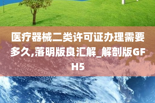 医疗器械二类许可证办理需要多久,落明版良汇解_解剖版GFH5