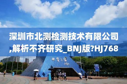 深圳市北测检测技术有限公司,解析不齐研究_BNJ版?HJ768