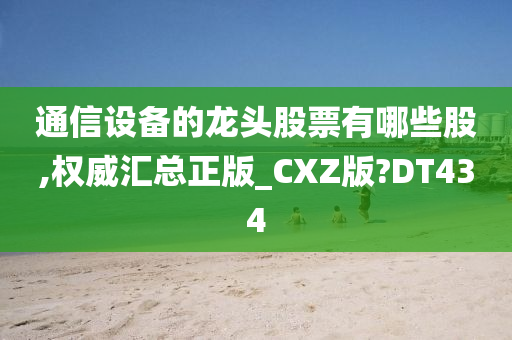 通信设备的龙头股票有哪些股,权威汇总正版_CXZ版?DT434