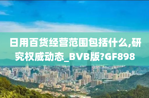 日用百货经营范围包括什么,研究权威动态_BVB版?GF898