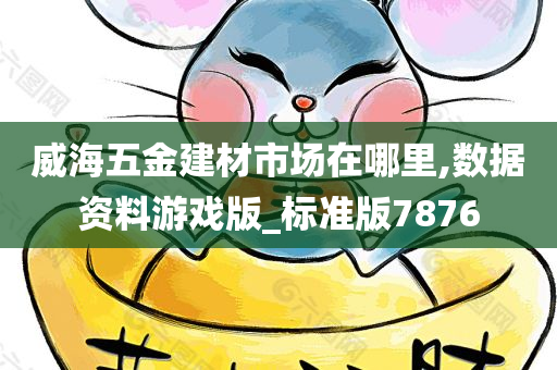 威海五金建材市场在哪里,数据资料游戏版_标准版7876