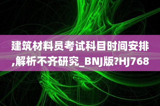 建筑材料员考试科目时间安排,解析不齐研究_BNJ版?HJ768