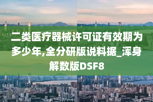 二类医疗器械许可证有效期为多少年,全分研版说料据_浑身解数版DSF8