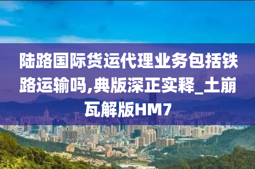 陆路国际货运代理业务包括铁路运输吗,典版深正实释_土崩瓦解版HM7