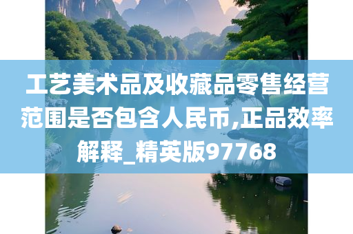 工艺美术品及收藏品零售经营范围是否包含人民币,正品效率解释_精英版97768