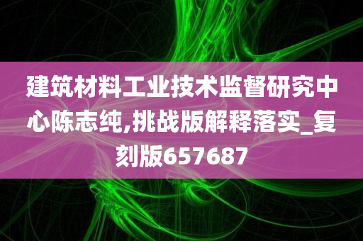 建筑材料工业技术监督研究中心陈志纯,挑战版解释落实_复刻版657687