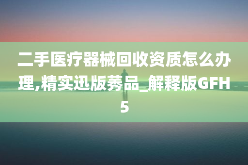 二手医疗器械回收资质怎么办理,精实迅版莠品_解释版GFH5